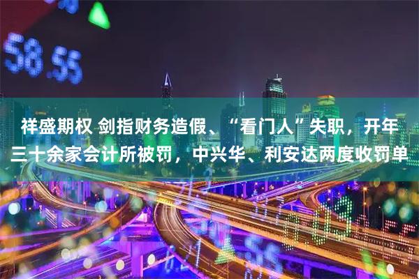 祥盛期权 剑指财务造假、“看门人”失职，开年三十余家会计所被罚，中兴华、利安达两度收罚单