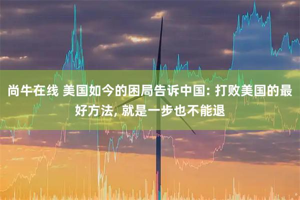 尚牛在线 美国如今的困局告诉中国: 打败美国的最好方法, 就是一步也不能退