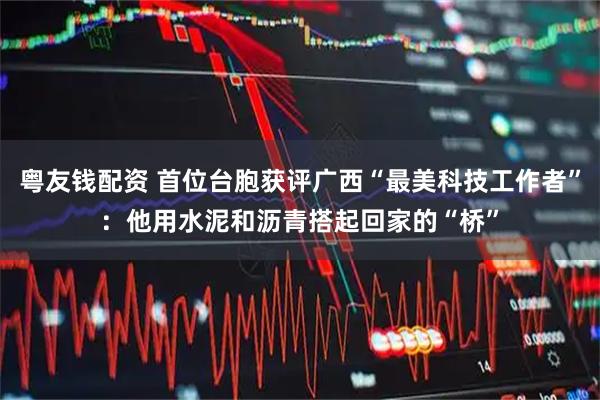 粤友钱配资 首位台胞获评广西“最美科技工作者”：他用水泥和沥青搭起回家的“桥”