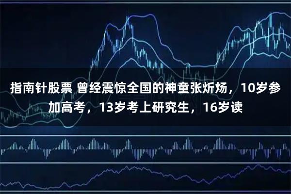 指南针股票 曾经震惊全国的神童张炘炀，10岁参加高考，13岁考上研究生，16岁读
