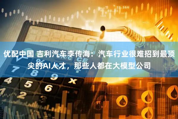 优配中国 吉利汽车李传海：汽车行业很难招到最顶尖的AI人才，那些人都在大模型公司