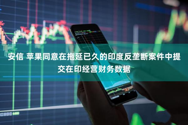 安信 苹果同意在拖延已久的印度反垄断案件中提交在印经营财务数据