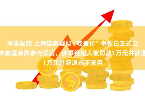 华泰国际 上海链家疑似“吃差价”事件已正式立案：中介未披露亲属参与买房，涉事经纪人被罚款1万元并辞退永不录用