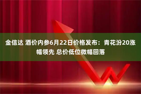 金信达 酒价内参6月22日价格发布：青花汾20涨幅领先 总价低位微幅回落