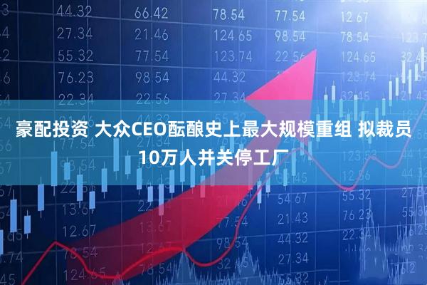 豪配投资 大众CEO酝酿史上最大规模重组 拟裁员10万人并关停工厂