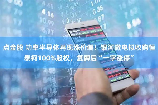 点金股 功率半导体再现涨价潮！银河微电拟收购恒泰柯100%股权，复牌后“一字涨停”