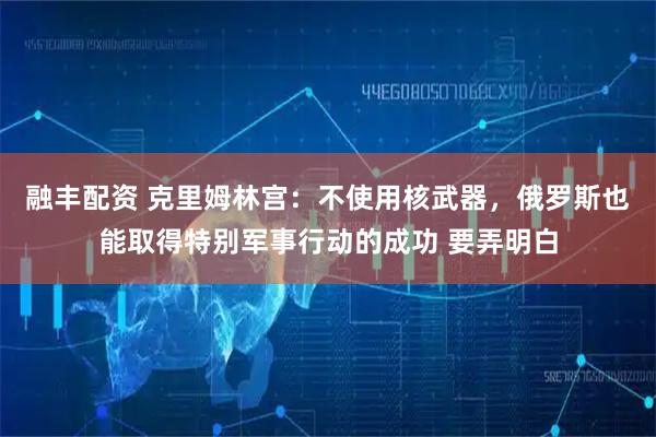 融丰配资 克里姆林宫：不使用核武器，俄罗斯也能取得特别军事行动的成功 要弄明白