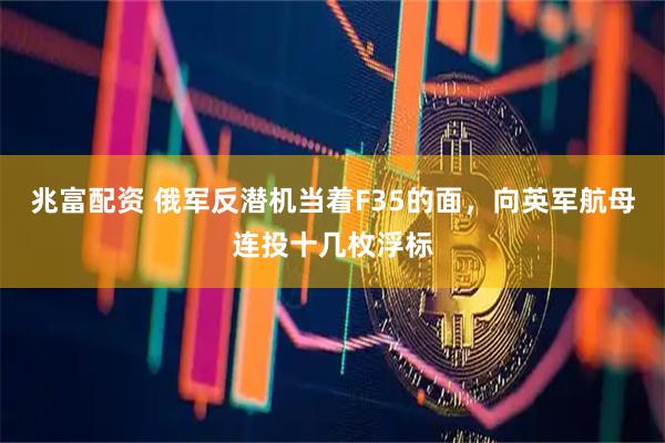 兆富配资 俄军反潜机当着F35的面，向英军航母连投十几枚浮标