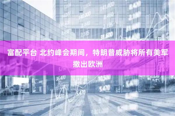 富配平台 北约峰会期间，特朗普威胁将所有美军撤出欧洲