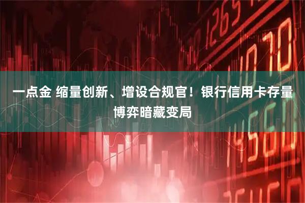 一点金 缩量创新、增设合规官！银行信用卡存量博弈暗藏变局