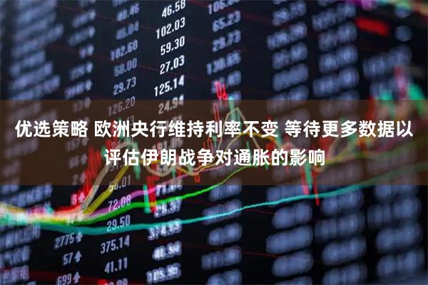 优选策略 欧洲央行维持利率不变 等待更多数据以评估伊朗战争对通胀的影响