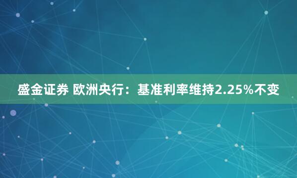 盛金证券 欧洲央行：基准利率维持2.25%不变