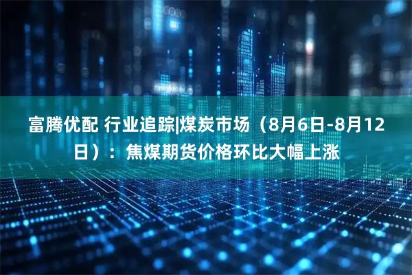 富腾优配 行业追踪|煤炭市场（8月6日-8月12日）：焦煤期货价格环比大幅上涨