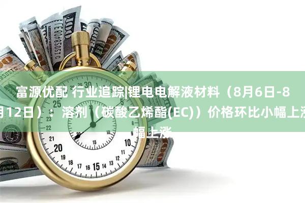 富源优配 行业追踪|锂电电解液材料（8月6日-8月12日）：溶剂（碳酸乙烯酯(EC)）价格环比小幅上涨