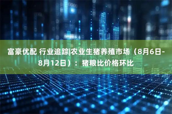 富豪优配 行业追踪|农业生猪养殖市场（8月6日-8月12日）：猪粮比价格环比