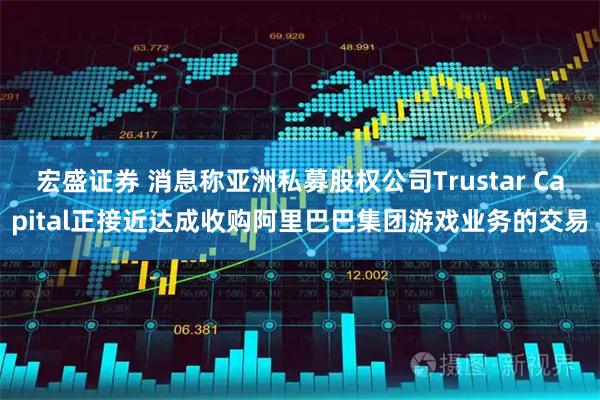 宏盛证券 消息称亚洲私募股权公司Trustar Capital正接近达成收购阿里巴巴集团游戏业务的交易