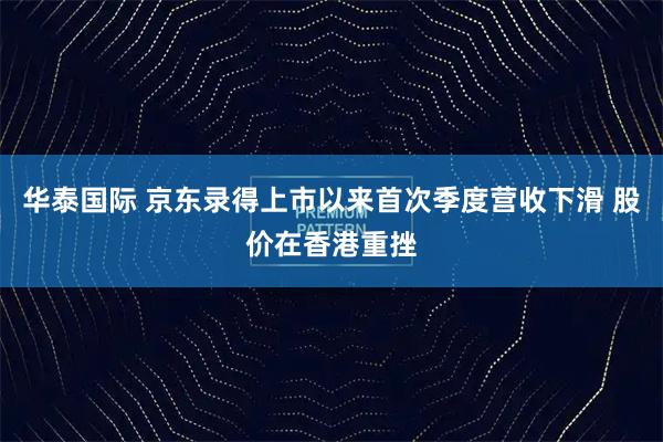 华泰国际 京东录得上市以来首次季度营收下滑 股价在香港重挫